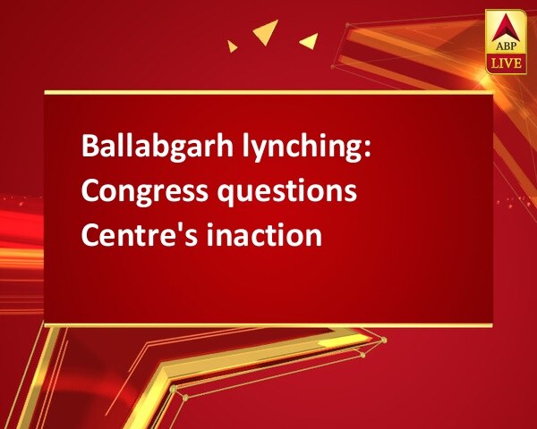 Ballabgarh lynching: Congress questions Centre's inaction Ballabgarh lynching: Congress questions Centre's inaction