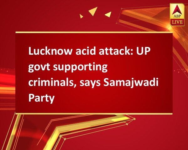 Lucknow acid attack: UP govt supporting criminals, says Samajwadi Party Lucknow acid attack: UP govt supporting criminals, says Samajwadi Party
