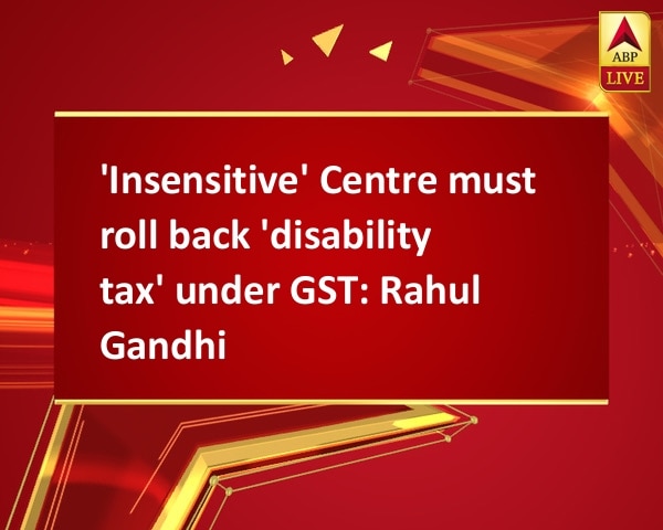 'Insensitive' Centre must roll back 'disability tax' under GST: Rahul Gandhi 'Insensitive' Centre must roll back 'disability tax' under GST: Rahul Gandhi