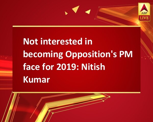 Not interested in becoming Opposition's PM face for 2019: Nitish Kumar Not interested in becoming Opposition's PM face for 2019: Nitish Kumar