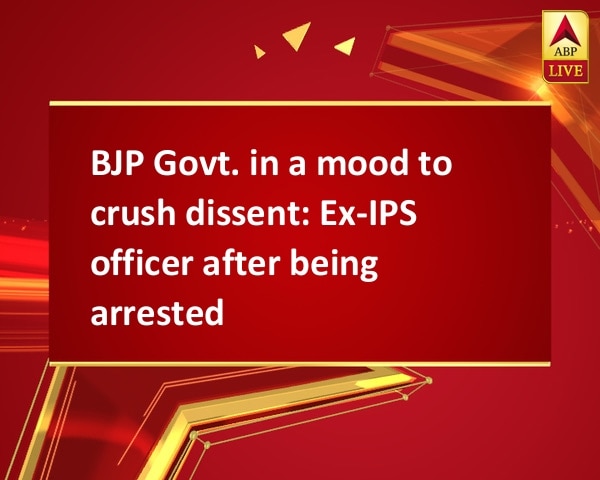 BJP Govt. in a mood to crush dissent: Ex-IPS officer after being arrested BJP Govt. in a mood to crush dissent: Ex-IPS officer after being arrested