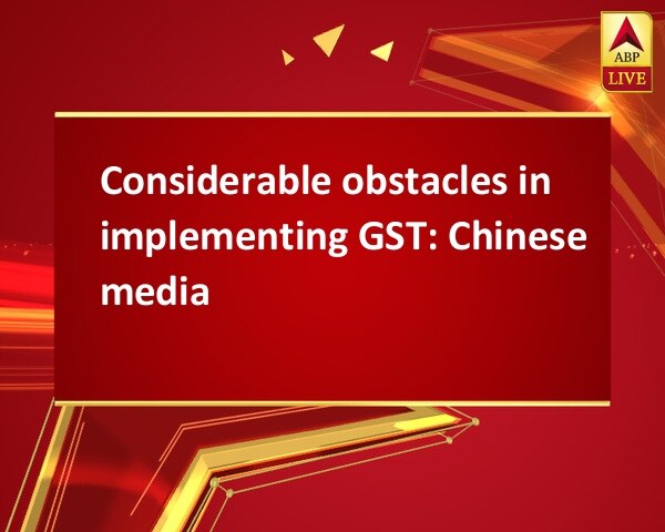 Considerable obstacles in implementing GST: Chinese media Considerable obstacles in implementing GST: Chinese media