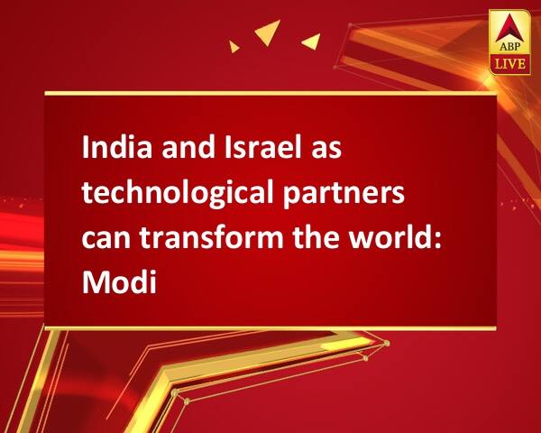 India and Israel as technological partners can transform the world: Modi India and Israel as technological partners can transform the world: Modi