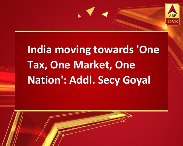 India moving towards 'One Tax, One Market, One Nation': Addl. Secy Goyal India moving towards 'One Tax, One Market, One Nation': Addl. Secy Goyal