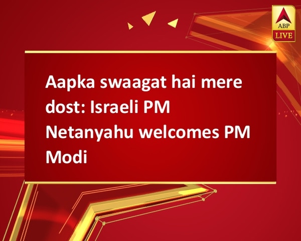 Aapka swaagat hai mere dost: Israeli PM Netanyahu welcomes PM Modi Aapka swaagat hai mere dost: Israeli PM Netanyahu welcomes PM Modi