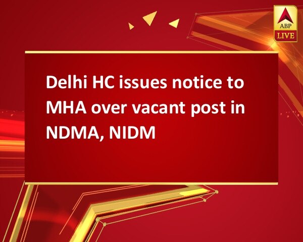 Delhi HC issues notice to MHA over vacant post in NDMA, NIDM Delhi HC issues notice to MHA over vacant post in NDMA, NIDM