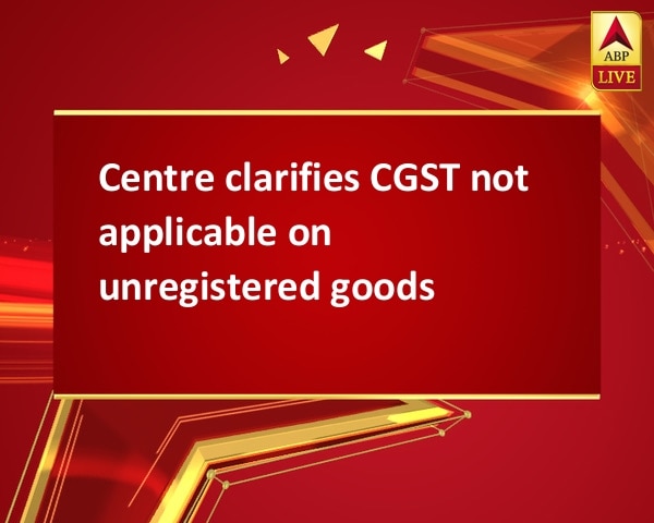 Centre clarifies CGST not applicable on unregistered goods Centre clarifies CGST not applicable on unregistered goods