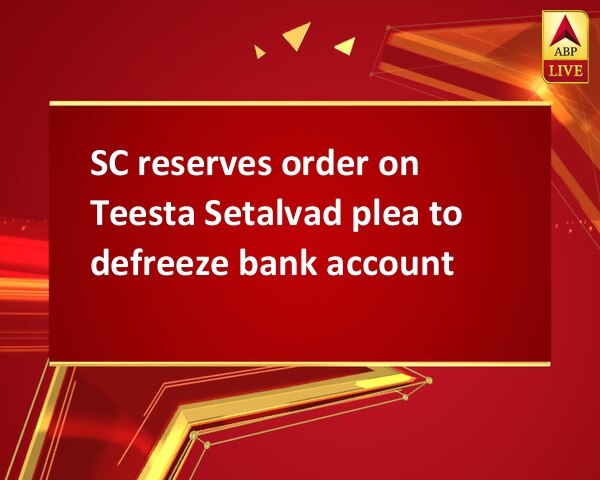 SC reserves order on Teesta Setalvad plea to defreeze bank account SC reserves order on Teesta Setalvad plea to defreeze bank account