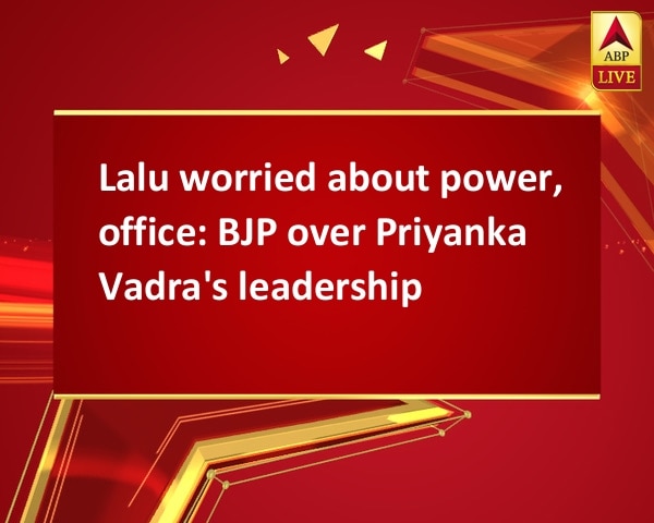 Lalu worried about power, office: BJP over Priyanka Vadra's leadership Lalu worried about power, office: BJP over Priyanka Vadra's leadership