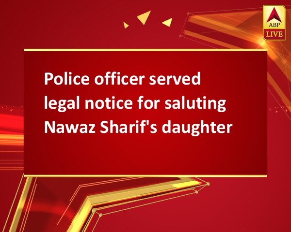 Police officer served legal notice for saluting Nawaz Sharif's daughter Police officer served legal notice for saluting Nawaz Sharif's daughter