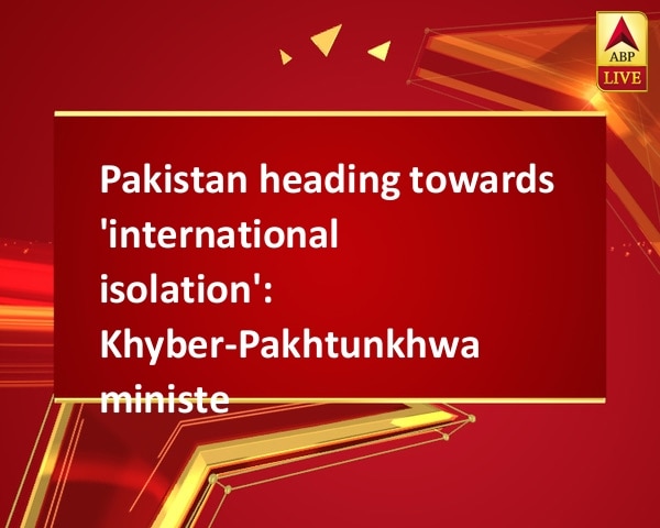 Pakistan heading towards 'international isolation': Khyber-Pakhtunkhwa minister Pakistan heading towards 'international isolation': Khyber-Pakhtunkhwa minister