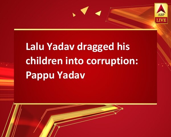 Lalu Yadav dragged his children into corruption: Pappu Yadav Lalu Yadav dragged his children into corruption: Pappu Yadav