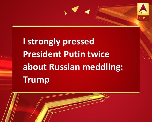 I strongly pressed President Putin twice about Russian meddling: Trump I strongly pressed President Putin twice about Russian meddling: Trump