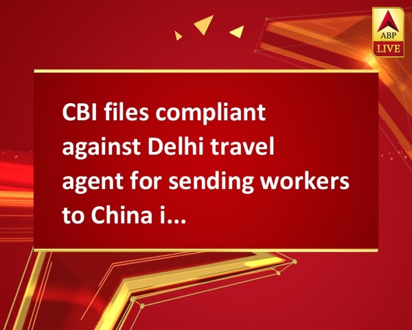 CBI files compliant against Delhi travel agent for sending workers to China illegally  CBI files compliant against Delhi travel agent for sending workers to China illegally