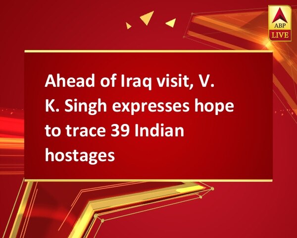 Ahead of Iraq visit, V. K. Singh expresses hope to trace 39 Indian hostages Ahead of Iraq visit, V. K. Singh expresses hope to trace 39 Indian hostages