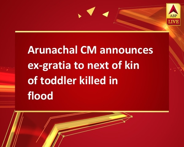 Arunachal CM announces ex-gratia to next of kin of toddler killed in flood Arunachal CM announces ex-gratia to next of kin of toddler killed in flood