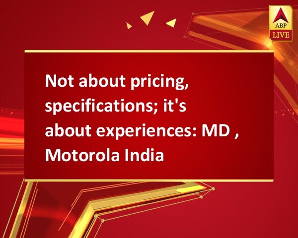 Not about pricing, specifications; it's about experiences: MD , Motorola India Not about pricing, specifications; it's about experiences: MD , Motorola India