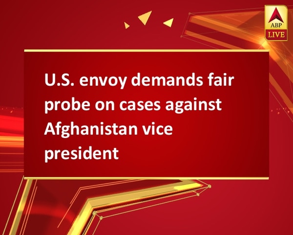 U.S. envoy demands fair probe on cases against Afghanistan vice president U.S. envoy demands fair probe on cases against Afghanistan vice president