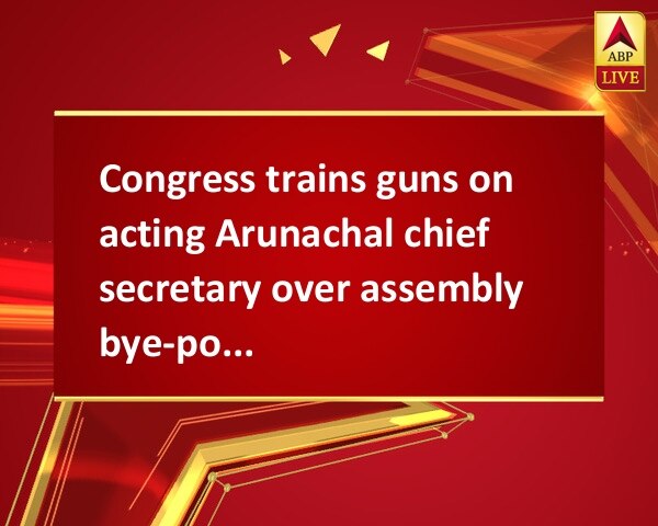 Congress trains guns on acting Arunachal chief secretary over assembly bye-poll postponement Congress trains guns on acting Arunachal chief secretary over assembly bye-poll postponement