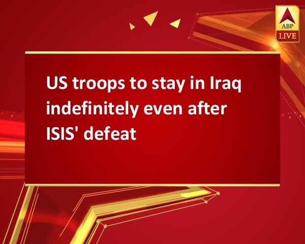 US troops to stay in Iraq indefinitely even after ISIS' defeat  US troops to stay in Iraq indefinitely even after ISIS' defeat