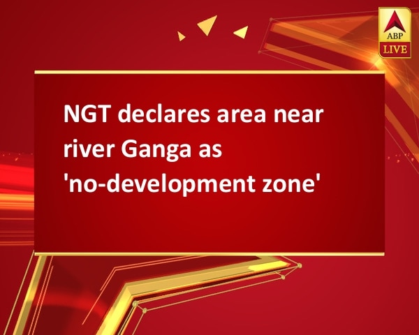 NGT declares area near river Ganga as 'no-development zone' NGT declares area near river Ganga as 'no-development zone'