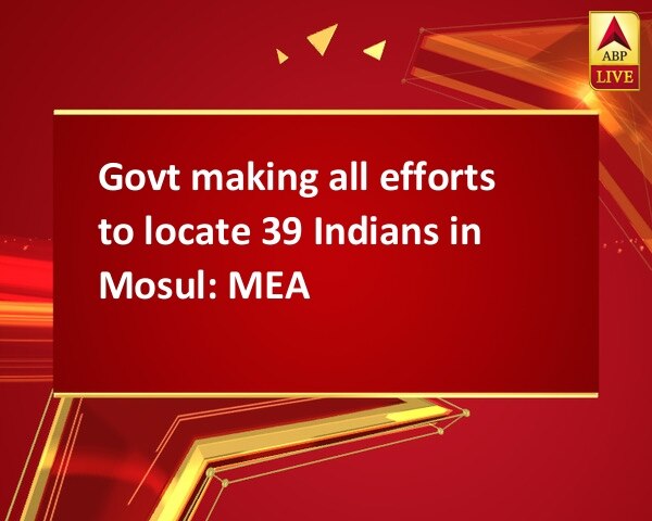 Govt making all efforts to locate 39 Indians in Mosul: MEA Govt making all efforts to locate 39 Indians in Mosul: MEA