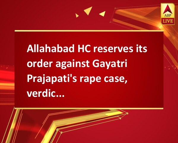 Allahabad HC reserves its order against Gayatri Prajapati's rape case, verdict on July 18 Allahabad HC reserves its order against Gayatri Prajapati's rape case, verdict on July 18