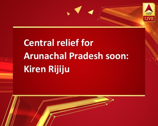 Central relief for Arunachal Pradesh soon: Kiren Rijiju Central relief for Arunachal Pradesh soon: Kiren Rijiju