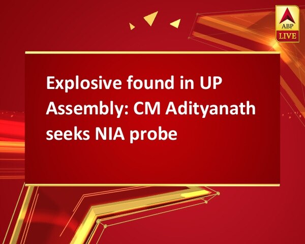 Explosive found in UP Assembly: CM Adityanath seeks NIA probe Explosive found in UP Assembly: CM Adityanath seeks NIA probe