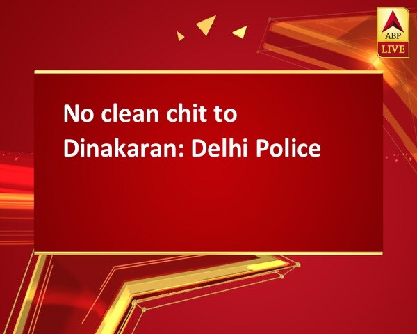 No clean chit to Dinakaran: Delhi Police No clean chit to Dinakaran: Delhi Police