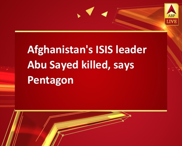 Afghanistan's ISIS leader Abu Sayed killed, says Pentagon  Afghanistan's ISIS leader Abu Sayed killed, says Pentagon