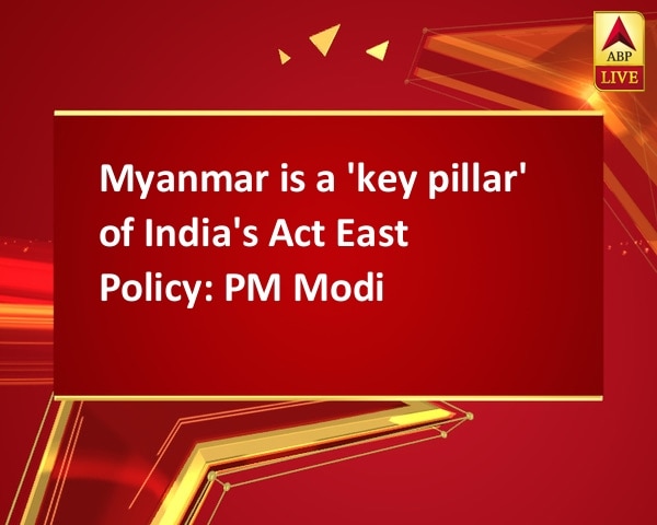 Myanmar is a 'key pillar' of India's Act East Policy: PM Modi Myanmar is a 'key pillar' of India's Act East Policy: PM Modi