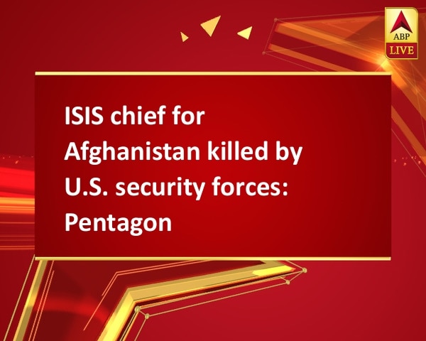 ISIS chief for Afghanistan killed by U.S. security forces: Pentagon ISIS chief for Afghanistan killed by U.S. security forces: Pentagon