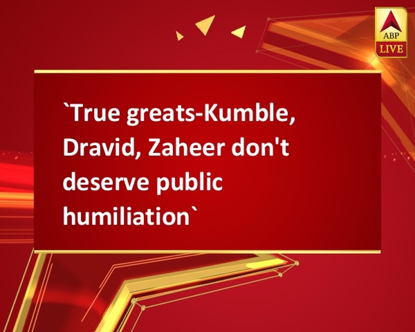 `True greats-Kumble, Dravid, Zaheer don't deserve public humiliation`  `True greats-Kumble, Dravid, Zaheer don't deserve public humiliation`
