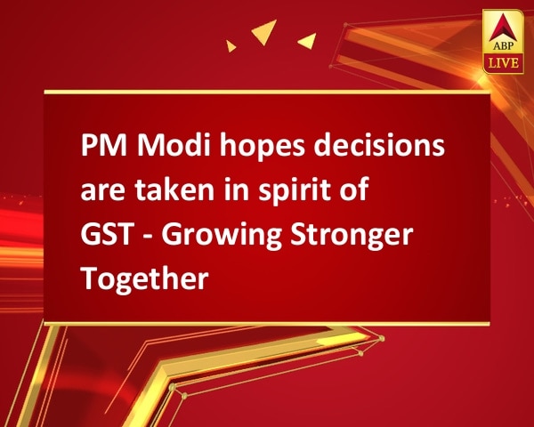 PM Modi hopes decisions are taken in spirit of GST - Growing Stronger Together PM Modi hopes decisions are taken in spirit of GST - Growing Stronger Together