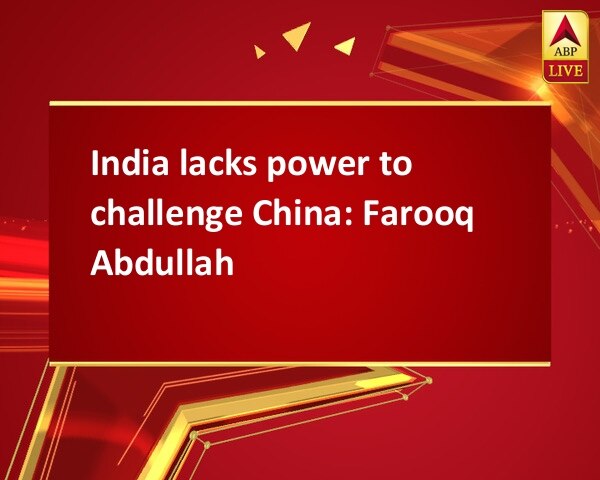 India lacks power to challenge China: Farooq Abdullah India lacks power to challenge China: Farooq Abdullah