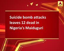 Suicide bomb attacks leaves 12 dead in Nigeria\'s Maiduguri