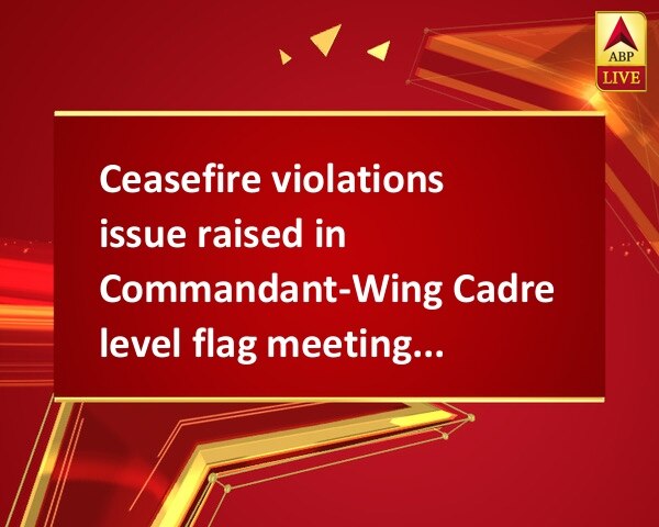 Ceasefire violations issue raised in Commandant-Wing Cadre level flag meeting between BSF-Pak Rangers Ceasefire violations issue raised in Commandant-Wing Cadre level flag meeting between BSF-Pak Rangers
