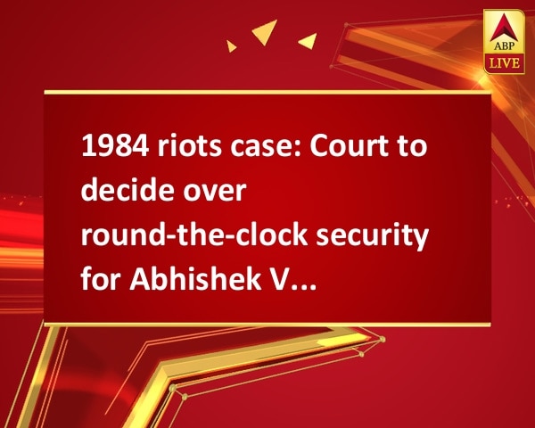 1984 riots case: Court to decide over round-the-clock security for Abhishek Verma 1984 riots case: Court to decide over round-the-clock security for Abhishek Verma