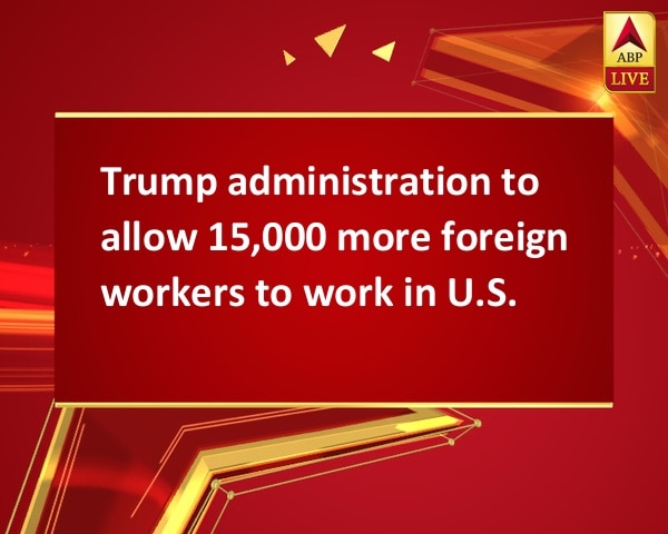 Trump administration to allow 15,000 more foreign workers to work in U.S. Trump administration to allow 15,000 more foreign workers to work in U.S.