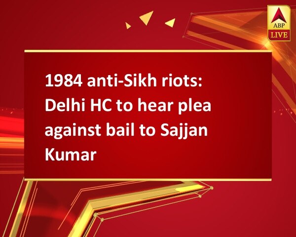 1984 anti-Sikh riots: Delhi HC to hear plea against bail to Sajjan Kumar 1984 anti-Sikh riots: Delhi HC to hear plea against bail to Sajjan Kumar