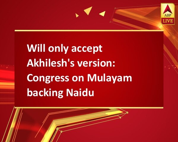 Will only accept Akhilesh's version: Congress on Mulayam backing Naidu Will only accept Akhilesh's version: Congress on Mulayam backing Naidu