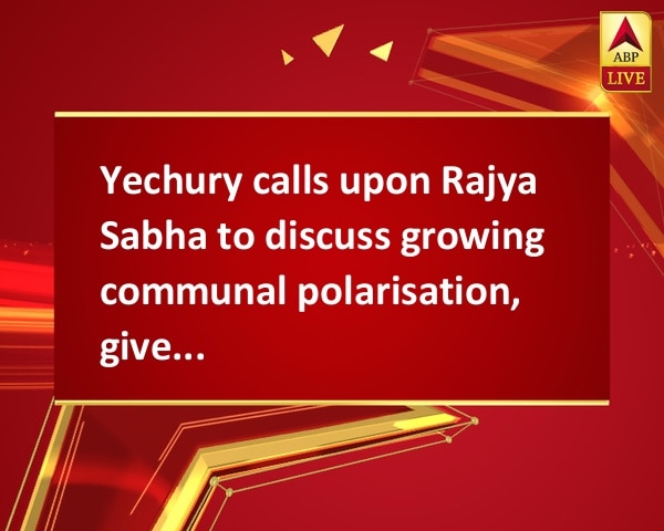 Yechury calls upon Rajya Sabha to discuss growing communal polarisation, gives notice Yechury calls upon Rajya Sabha to discuss growing communal polarisation, gives notice