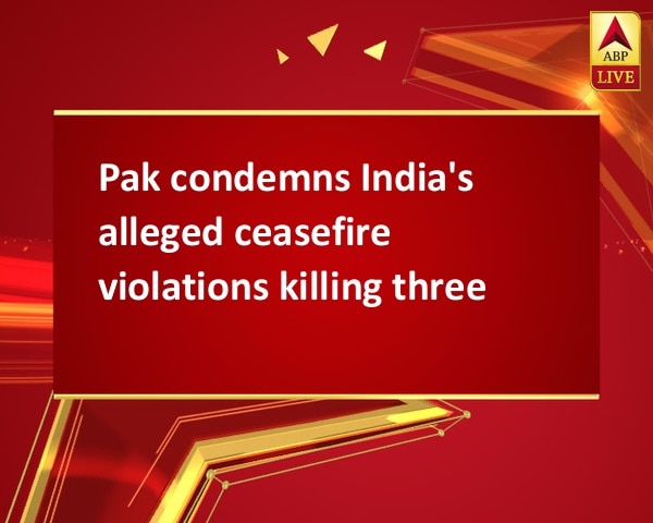 Pak condemns India's alleged ceasefire violations killing three Pak condemns India's alleged ceasefire violations killing three