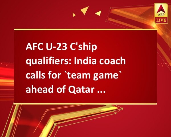 AFC U-23 C'ship qualifiers: India coach calls for `team game` ahead of Qatar clash AFC U-23 C'ship qualifiers: India coach calls for `team game` ahead of Qatar clash