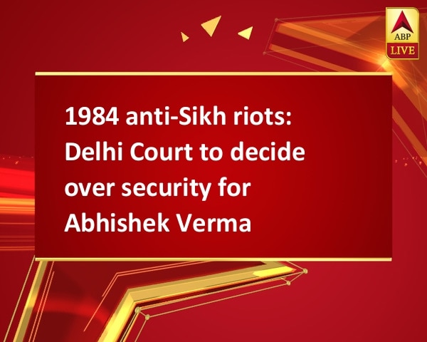 1984 anti-Sikh riots: Delhi Court to decide over security for Abhishek Verma 1984 anti-Sikh riots: Delhi Court to decide over security for Abhishek Verma