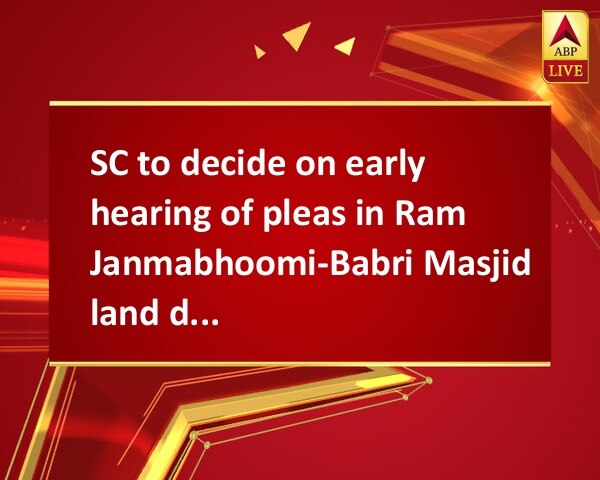 SC to decide on early hearing of pleas in Ram Janmabhoomi-Babri Masjid land dispute case SC to decide on early hearing of pleas in Ram Janmabhoomi-Babri Masjid land dispute case