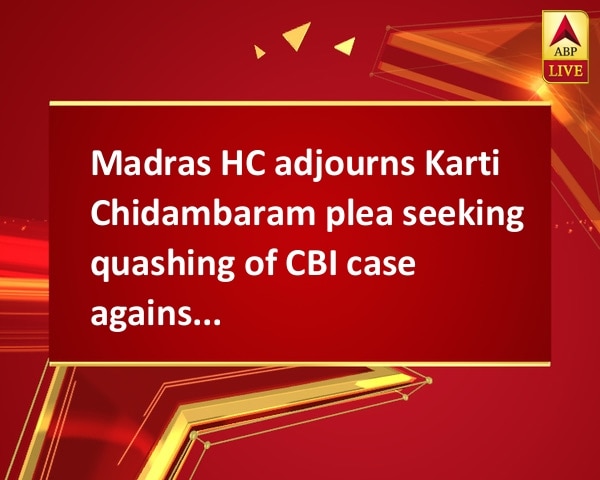Madras HC adjourns Karti Chidambaram plea seeking quashing of CBI case against him Madras HC adjourns Karti Chidambaram plea seeking quashing of CBI case against him