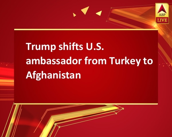 Trump shifts U.S. ambassador from Turkey to Afghanistan Trump shifts U.S. ambassador from Turkey to Afghanistan