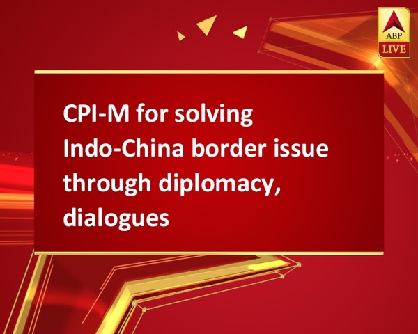 CPI-M for solving Indo-China border issue through diplomacy, dialogues CPI-M for solving Indo-China border issue through diplomacy, dialogues
